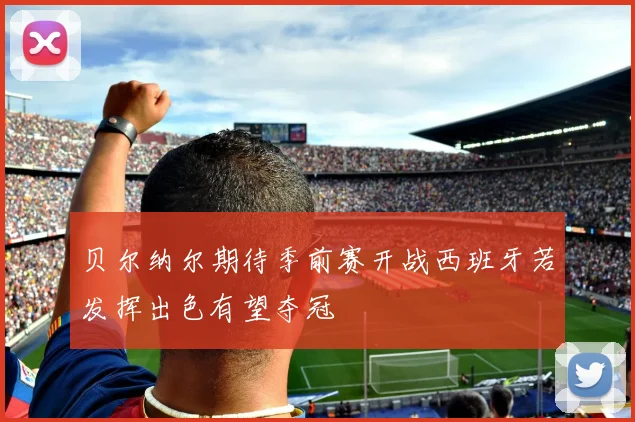 贝尔纳尔期待季前赛开战西班牙若发挥出色有望夺冠