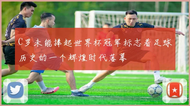 C罗未能捧起世界杯冠军标志着足球历史的一个辉煌时代落幕