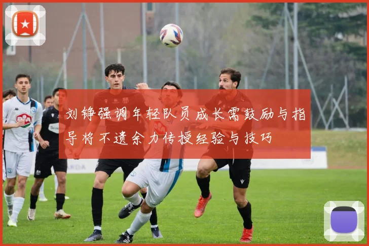 刘铮强调年轻队员成长需鼓励与指导将不遗余力传授经验与技巧