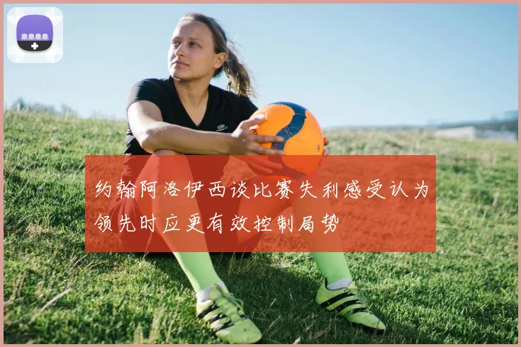 约翰阿洛伊西谈比赛失利感受认为领先时应更有效控制局势