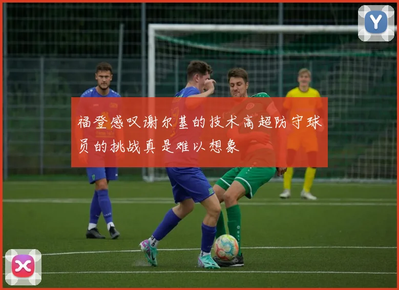 福登感叹谢尔基的技术高超防守球员的挑战真是难以想象