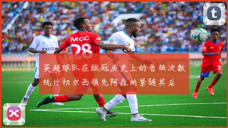 英超球队在欧冠历史上的晋级次数统计切尔西领先阿森纳紧随其后