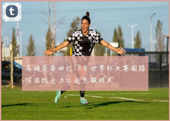 乌姆蒂蒂回忆18年世界杯决赛前膝伤困扰全力以赴无暇顾及