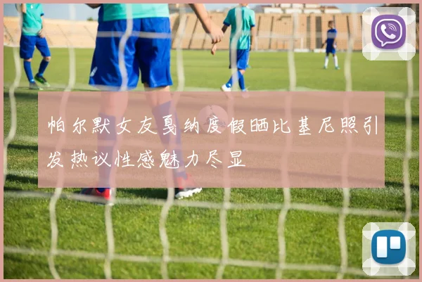 帕尔默女友戛纳度假晒比基尼照引发热议性感魅力尽显