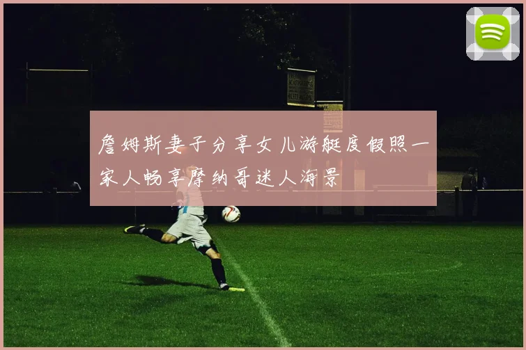 詹姆斯妻子分享女儿游艇度假照一家人畅享摩纳哥迷人海景
