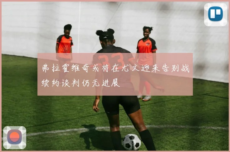 弗拉霍维奇或将在尤文迎来告别战续约谈判仍无进展