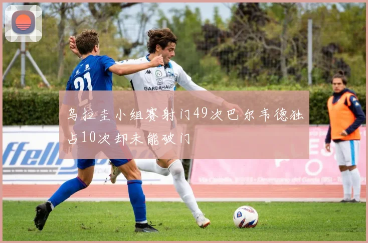 乌拉圭小组赛射门49次巴尔韦德独占10次却未能破门