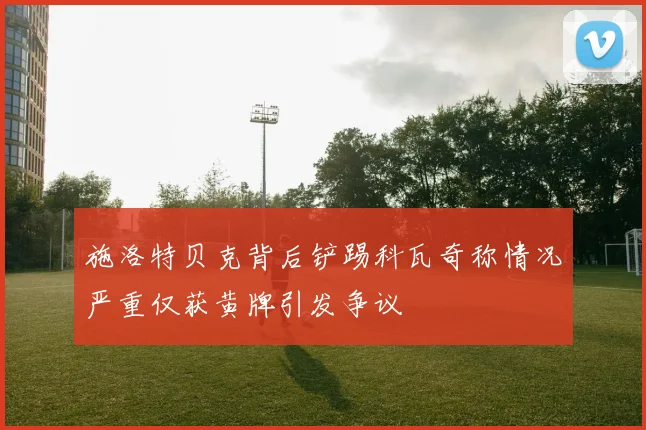施洛特贝克背后铲踢科瓦奇称情况严重仅获黄牌引发争议