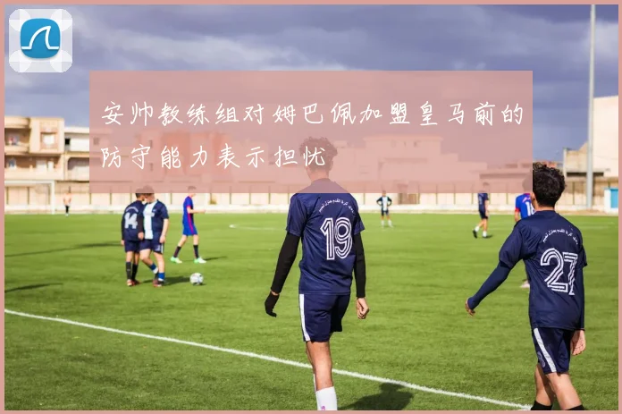 安帅教练组对姆巴佩加盟皇马前的防守能力表示担忧