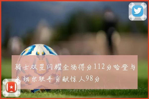 骑士双星闪耀全场得分112分哈登与米切尔联手贡献惊人98分