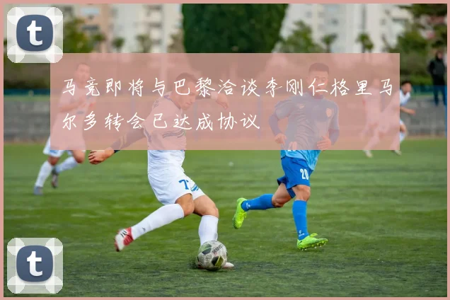 马竞即将与巴黎洽谈李刚仁格里马尔多转会已达成协议