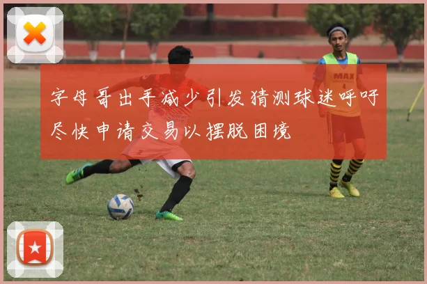 字母哥出手减少引发猜测球迷呼吁尽快申请交易以摆脱困境