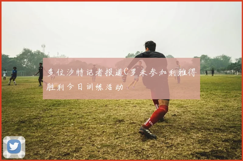 多位沙特记者报道C罗未参加利雅得胜利今日训练活动