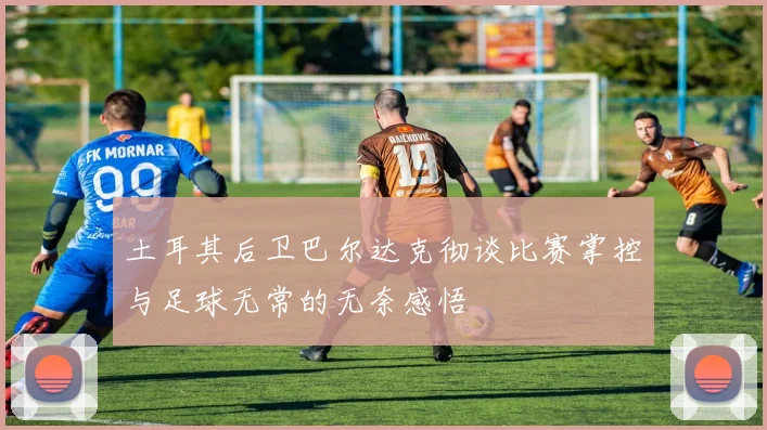土耳其后卫巴尔达克彻谈比赛掌控与足球无常的无奈感悟