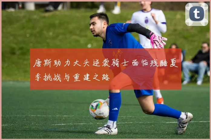 唐斯助力大头逆袭骑士面临残酷夏季挑战与重建之路
