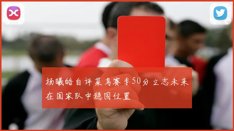 杨曦皓自评菜鸟赛季50分立志未来在国家队中稳固位置