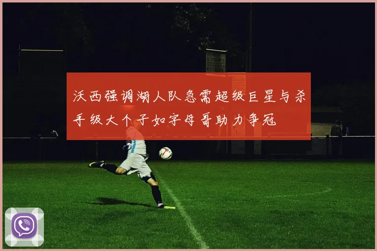 沃西强调湖人队急需超级巨星与杀手级大个子如字母哥助力争冠